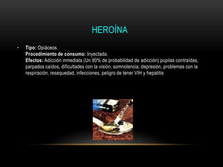 HEROÍNA
• Tipo: Opiáceos.
Procedimiento de consumo: Inyectada.
Efectos: Adicción inmediata (Un 90% de probabilidad de adicción) pupilas contraídas,
parpados caídos, dificultades con la visión, somnolencia, depresión, problemas con la
respiración, resequedad, infecciones, peligro de tener VIH y hepatitis
 