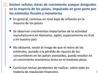 Existen señales claras de crecimiento aunque desiguales
en la mayoría de los países, impulsado en gran parte por
los estímulos fiscales y monetarios
   En general, continua un nivel bajo de inflación en la
    mayoría de los países

   Se observan crecimientos importantes de la actividad
    manufacturera en Alemania, Japón, especialmente en EUA
    y en nuestro país

   No obstante, existe el riesgo de que el retiro de los
    estímulos, aunado a la pérdida de riqueza de los
    consumidores en los países avanzados, pueda resultar en
    un crecimiento económico lento en el mediano plazo

   Continúan temas pendientes de realizar, sobre todo en
    materia de regulación financiera                          3
 