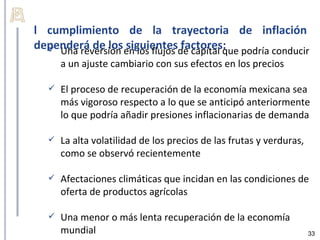 l cumplimiento de la trayectoria de inflación
dependerá de los en los flujos de capital que podría conducir
   Una reversión siguientes factores:
       a un ajuste cambiario con sus efectos en los precios

      El proceso de recuperación de la economía mexicana sea
       más vigoroso respecto a lo que se anticipó anteriormente
       lo que podría añadir presiones inflacionarias de demanda

      La alta volatilidad de los precios de las frutas y verduras,
       como se observó recientemente

      Afectaciones climáticas que incidan en las condiciones de
       oferta de productos agrícolas

      Una menor o más lenta recuperación de la economía
       mundial                                                        33
 