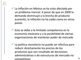    La inflación en México se ha visto afectada por
    un problema inercial. A pesar de que en 2009 la
    demanda disminuyó y la brecha de producto
    aumentó, la inflación no ha caído como en otros
    países

   Esto se debe a la limitada competencia en la
    economía mexicana y a la posibilidad de ciertas
    organizaciones de mantener poder de mercado

   La política monetaria no puede ser efectiva para
    reducir directamente los precios de los
    productos que son resultado de decisiones
    administrativas o de estructuras de mercado no
    competitivas                                       35
 