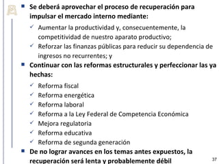    Se deberá aprovechar el proceso de recuperación para
    impulsar el mercado interno mediante:
     Aumentar la productividad y, consecuentemente, la
      competitividad de nuestro aparato productivo;
     Reforzar las finanzas públicas para reducir su dependencia de
      ingresos no recurrentes; y
   Continuar con las reformas estructurales y perfeccionar las ya
    hechas:
      Reforma fiscal
     Reforma energética
     Reforma laboral
     Reforma a la Ley Federal de Competencia Económica
     Mejora regulatoria
     Reforma educativa
     Reforma de segunda generación
   De no lograr avances en los temas antes expuestos, la
    recuperación será lenta y probablemente débil                37
 