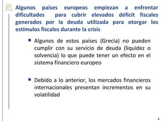 Algunos países europeos empiezan a enfrentar
dificultades    para cubrir elevados déficit fiscales
generados por la deuda utilizada para otorgar los
estímulos fiscales durante la crisis
       Algunos de estos países (Grecia) no pueden
        cumplir con su servicio de deuda (liquidez o
        solvencia) lo que puede tener un efecto en el
        sistema financiero europeo

       Debido a lo anterior, los mercados financieros
        internacionales presentan incrementos en su
        volatilidad


                                                         4
 