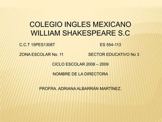 COLEGIO INGLES MEXICANO WILLIAM SHAKESPEARE S.C C.C.T 15PES1308T                                        ES 554-113 ZONA ESCOLAR No. 11                      SECTOR EDUCATIVO No 3 CICLO ESCOLAR 2008 – 2009  NOMBRE DE LA DIRECTORA PROFRA. ADRIANA ALBARRÁN MARTÍNEZ. 