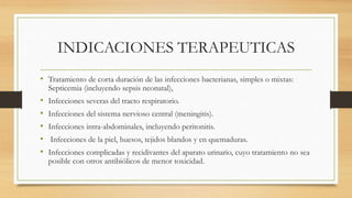 INDICACIONES TERAPEUTICAS
• Tratamiento de corta duración de las infecciones bacterianas, simples o mixtas:
Septicemia (incluyendo sepsis neonatal),
• Infecciones severas del tracto respiratorio.
• Infecciones del sistema nervioso central (meningitis).
• Infecciones intra-abdominales, incluyendo peritonitis.
• Infecciones de la piel, huesos, tejidos blandos y en quemaduras.
• Infecciones complicadas y recidivantes del aparato urinario, cuyo tratamiento no sea
posible con otros antibiólicos de menor toxicidad.
 