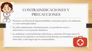 CONTRAINDICACIONES Y
PRECAUCIONES
• Pacientes con historia de hipersensibilidad y reacciones graves a la amikacina
o a otros aminoglucósidos.
• No debe administrarse simultáneamente, con productos neuro o
nefrotóxicos ni con potentes diuréticos.
• La amikacina es potencialmente nefrotóxica y ototóxica. El riesgo mayor lo
constituyen los pacientes con función renal alterada, en tratamientos con
dosis altas, o más largos que los recomendados.
 