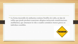 • La forma inyectable de amikacina contiene bisulfito de sodio, un tipo de
sulfito que puede producir reacciones alérgicas incluyendo manifestaciones
anafilácticas, que amenacen la vida o cuadros asmáticos menos graves en
individuos sensibles.
 