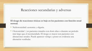 Reacciones secundarias y adversas
El riesgo de reacciones tóxicas es bajo en los pacientes con función renal
normal.
• Nefrotoxicidad: azotemia y oliguria.
• Ototoxicidad ( en pacientes tratados con dosis altas o durante un período
más largo que el recomendado. El riesgo es mayor con pacientes con
alteraciones renales. Puede aparecer vértigo y poner en evidencia una
alteración vestibular.
 