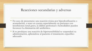 Reacciones secundarias y adversas
• En caso de presentarse una reacción tóxica por hiperdosificación o
acumulación, a tener en cuenta especialmente en pacientes con
insuficiencia renal grave, la diálisis peritoneal o hemodiálisis pueden
favorecer la eliminación del antibiótico.
• Si se produjese una reacción de hipersensibilidad se suspenderá su
administración, aplicándose al paciente el tratamiento específico
adecuado
 