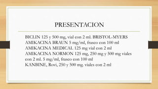PRESENTACION
BICLIN 125 y 500 mg, vial con 2 ml. BRISTOL-MYERS
AMIKACINA BRAUN 5 mg/ml, frasco con 100 ml
AMIKACINA MEDICAL 125 mg vial con 2 ml
AMIKACINA NORMON 125 mg, 250 mg y 500 mg viales
con 2 ml. 5 mg/ml, frasco con 100 ml
KANBINE, Rovi, 250 y 500 mg. viales con 2 ml
 