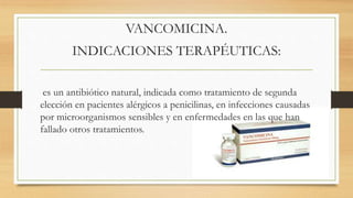 VANCOMICINA.
INDICACIONES TERAPÉUTICAS:
es un antibiótico natural, indicada como tratamiento de segunda
elección en pacientes alérgicos a penicilinas, en infecciones causadas
por microorganismos sensibles y en enfermedades en las que han
fallado otros tratamientos.
 