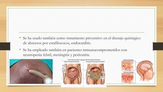 • Se ha usado también como tratamiento preventivo en el drenaje quirúrgico
de abscesos por estafilococos, endocarditis.
• Se ha empleado también en pacientes inmunocomprometidos con
neutropenia febril, meningitis y peritonitis.
 