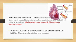 PRECAUCIONES GENERALES: La administración intravenosa en bolo
rápido puede inducir hipotensión arterial severa e incluso arresto cardiaco, por
lo que se recomienda administrarla en no menos de 60 minutos en
solución diluida.
• RESTRICCIONES DE USO DURANTE EL EMBARAZO Y LA
LACTANCIA:no se debería indicar en el embarazo.
 