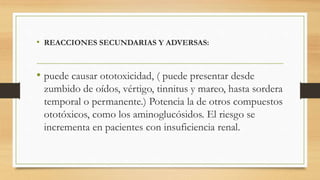 • REACCIONES SECUNDARIAS Y ADVERSAS:
• puede causar ototoxicidad, ( puede presentar desde
zumbido de oídos, vértigo, tinnitus y mareo, hasta sordera
temporal o permanente.) Potencia la de otros compuestos
ototóxicos, como los aminoglucósidos. El riesgo se
incrementa en pacientes con insuficiencia renal.
 