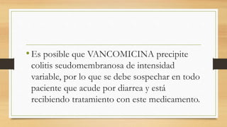 •Es posible que VANCOMICINA precipite
colitis seudomembranosa de intensidad
variable, por lo que se debe sospechar en todo
paciente que acude por diarrea y está
recibiendo tratamiento con este medicamento.
 