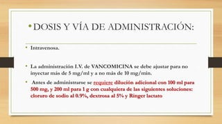 •DOSIS Y VÍA DE ADMINISTRACIÓN:
• Intravenosa.
• La administración I.V. de VANCOMICINA se debe ajustar para no
inyectar más de 5 mg/ml y a no más de 10 mg/min.
• Antes de administrarse se requiere dilución adicional con 100 ml para
500 mg, y 200 ml para 1 g con cualquiera de las siguientes soluciones:
cloruro de sodio al 0.9%, dextrosa al 5% y Ringer lactato
 