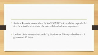• Adultos: La dosis recomendada de VANCOMICINA en adultos depende del
tipo de infección a combatir y la susceptibilidad del microorganismo.
• La dosis diaria recomendada es de 2 g divididos en 500 mg cada 6 horas o 1
gramo cada 12 horas.
 