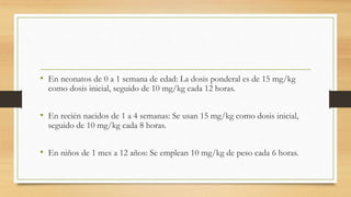 • En neonatos de 0 a 1 semana de edad: La dosis ponderal es de 15 mg/kg
como dosis inicial, seguido de 10 mg/kg cada 12 horas.
• En recién nacidos de 1 a 4 semanas: Se usan 15 mg/kg como dosis inicial,
seguido de 10 mg/kg cada 8 horas.
• En niños de 1 mes a 12 años: Se emplean 10 mg/kg de peso cada 6 horas.
 