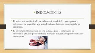 • INDICACIONES
• El imipenem está indicado para el tratamiento de infecciones graves, o
infecciones de intensidad leve a moderada que la terapia intramuscular es
apropiada.
• El imipenem intramuscular no está indicado para el tratamiento de
infecciones graves o potencialmente mortales, incluyendo sepsis bacteriana o
endocarditis
 