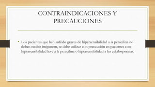 CONTRAINDICACIONES Y
PRECAUCIONES
• Los pacientes que han sufrido graves de hipersensibilidad a la penicilina no
deben recibir imipenem, se debe utilizar con precaución en pacientes con
hipersensibilidad leve a la penicilina o hipersensibilidad a las cefalosporinas.
 
