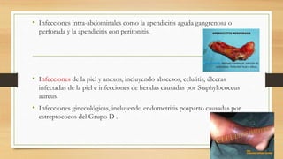 • Infecciones intra-abdominales como la apendicitis aguda gangrenosa o
perforada y la apendicitis con peritonitis.
• Infecciones de la piel y anexos, incluyendo abscesos, celulitis, úlceras
infectadas de la piel e infecciones de heridas causadas por Staphylococcus
aureus.
• Infecciones ginecológicas, incluyendo endometritis posparto causadas por
estreptococos del Grupo D .
 