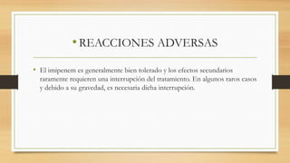 •REACCIONES ADVERSAS
• El imipenem es generalmente bien tolerado y los efectos secundarios
raramente requieren una interrupción del tratamiento. En algunos raros casos
y debido a su gravedad, es necesaria dicha interrupción.
 