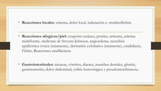 • Reacciones locales: eritema, dolor local, induración e, tromboflebitis.
• Reacciones alérgicas/piel: erupción cutánea, prurito, urticaria, eritema
multiforme, síndrome de Stevens-Johnson, angioedema, necrólisis
epidérmica tóxica (raramente), dermatitis exfoliativa (raramente), candidiasis,
Fiebre, Reacciones anafilácticas.
• Gastrointestinales: náuseas, vómitos, diarrea, manchas dentales, glositis,
gastroenteritis, dolor abdominal, colitis hemorrágica y pseudomembranosa.
 