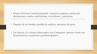 • Sistema Nervioso Central/psiquiatría: trastornos psíquicos, incluyendo
alucinaciones, estados confusionales, convulsiones y parestesias.
• Órganos de los Sentidos: perdida de audición, alteración del gusto.
• Las náuseas y/o vómitos relacionados con el imipenem parecen ocurrir más
frecuentemente en pacientes granulocitopénicos
 