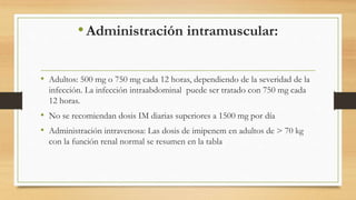 •Administración intramuscular:
• Adultos: 500 mg o 750 mg cada 12 horas, dependiendo de la severidad de la
infección. La infección intraabdominal puede ser tratado con 750 mg cada
12 horas.
• No se recomiendan dosis IM diarias superiores a 1500 mg por día
• Administración intravenosa: Las dosis de imipenem en adultos de > 70 kg
con la función renal normal se resumen en la tabla
 