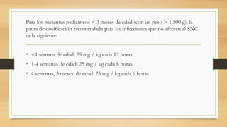 Para los pacientes pediátricos < 3 meses de edad (con un peso > 1.500 g), la
pauta de dosificación recomendada para las infecciones que no afecten al SNC
es la siguiente:
• <1 semana de edad: 25 mg / kg cada 12 horas
• 1-4 semanas de edad: 25 mg / kg cada 8 horas
• 4 semanas, 3 meses. de edad: 25 mg / kg cada 6 horas.
 