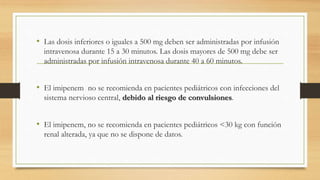 • Las dosis inferiores o iguales a 500 mg deben ser administradas por infusión
intravenosa durante 15 a 30 minutos. Las dosis mayores de 500 mg debe ser
administradas por infusión intravenosa durante 40 a 60 minutos.
• El imipenem no se recomienda en pacientes pediátricos con infecciones del
sistema nervioso central, debido al riesgo de convulsiones.
• El imipenem, no se recomienda en pacientes pediátricos <30 kg con función
renal alterada, ya que no se dispone de datos.
 