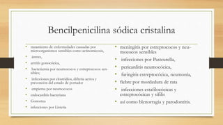 Bencilpenicilina sódica cristalina
• tratamiento de enfermedades causadas por
microorganismos sensibles como actinomicosis,
• ántrax,
• artritis gonocócica,
• bacteriemia por neumococos y estreptococos sen-
sibles;
• infecciones por clostridios, difteria activa y
prevención del estado de portador
• empiema por neumococos
• endocarditis bacteriana
• Gonorrea
• infecciones por Listeria
• meningitis por estreptococos y neu-
mococos sensibles
• infecciones por Pasteurella,
• pericarditis neumocócica,
• faringitis estreptocócica, neumonía,
• fiebre por mordedura de rata
• infecciones estafilocócicas y
estreptocócicas y sífilis
• así como blenorragia y parodontitis.
 