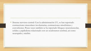 • Sistema nervioso central: Con la administración I.V., se han reportado
contracciones musculares involuntarias, contracciones mioclónicas y
convulsiones. Pocas veces también se ha reportado bloqueo neuromuscular,
cefalea y papiledema relacionado con un seudotumor cerebral, así como
neuropatía y mielitis.
 