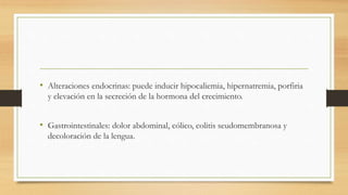• Alteraciones endocrinas: puede inducir hipocaliemia, hipernatremia, porfiria
y elevación en la secreción de la hormona del crecimiento.
• Gastrointestinales: dolor abdominal, cólico, colitis seudomembranosa y
decoloración de la lengua.
 