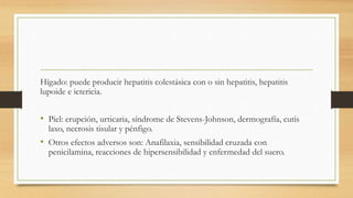 Hígado: puede producir hepatitis colestásica con o sin hepatitis, hepatitis
lupoide e ictericia.
• Piel: erupción, urticaria, síndrome de Stevens-Johnson, dermografía, cutis
laxo, necrosis tisular y pénfigo.
• Otros efectos adversos son: Anafilaxia, sensibilidad cruzada con
penicilamina, reacciones de hipersensibilidad y enfermedad del suero.
 