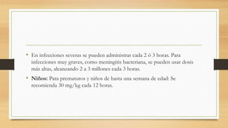 • En infecciones severas se pueden administrar cada 2 ó 3 horas. Para
infecciones muy graves, como meningitis bacteriana, se pueden usar dosis
más altas, alcanzando 2 a 3 millones cada 3 horas.
• Niños: Para prematuros y niños de hasta una semana de edad: Se
recomienda 30 mg/kg cada 12 horas.
 