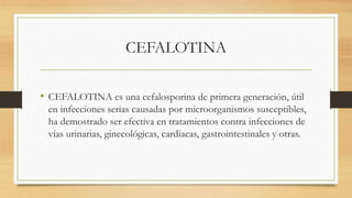 CEFALOTINA
• CEFALOTINA es una cefalosporina de primera generación, útil
en infecciones serias causadas por microorganismos susceptibles,
ha demostrado ser efectiva en tratamientos contra infecciones de
vías urinarias, ginecológicas, cardiacas, gastrointestinales y otras.
 