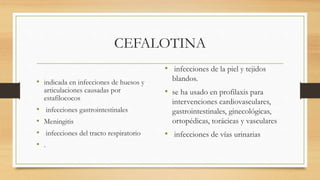 CEFALOTINA
• indicada en infecciones de huesos y
articulaciones causadas por
estafilococos
• infecciones gastrointestinales
• Meningitis
• infecciones del tracto respiratorio
• .
• infecciones de la piel y tejidos
blandos.
• se ha usado en profilaxis para
intervenciones cardiovasculares,
gastrointestinales, ginecológicas,
ortopédicas, torácicas y vasculares
• infecciones de vías urinarias
 