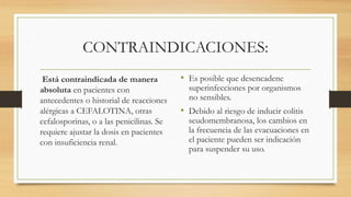 CONTRAINDICACIONES:
Está contraindicada de manera
absoluta en pacientes con
antecedentes o historial de reacciones
alérgicas a CEFALOTINA, otras
cefalosporinas, o a las penicilinas. Se
requiere ajustar la dosis en pacientes
con insuficiencia renal.
• Es posible que desencadene
superinfecciones por organismos
no sensibles.
• Debido al riesgo de inducir colitis
seudomembranosa, los cambios en
la frecuencia de las evacuaciones en
el paciente pueden ser indicación
para suspender su uso.
 