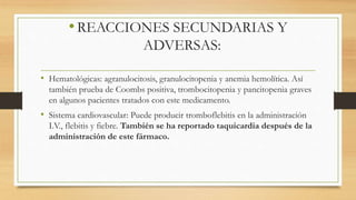 •REACCIONES SECUNDARIAS Y
ADVERSAS:
• Hematológicas: agranulocitosis, granulocitopenia y anemia hemolítica. Así
también prueba de Coombs positiva, trombocitopenia y pancitopenia graves
en algunos pacientes tratados con este medicamento.
• Sistema cardiovascular: Puede producir tromboflebitis en la administración
I.V., flebitis y fiebre. También se ha reportado taquicardia después de la
administración de este fármaco.
 