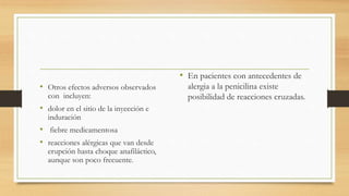 • Otros efectos adversos observados
con incluyen:
• dolor en el sitio de la inyección e
induración
• fiebre medicamentosa
• reacciones alérgicas que van desde
erupción hasta choque anafiláctico,
aunque son poco frecuente.
• En pacientes con antecedentes de
alergia a la penicilina existe
posibilidad de reacciones cruzadas.
 