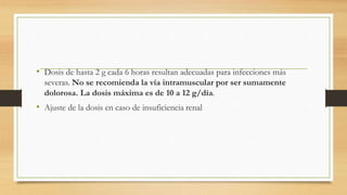 • Dosis de hasta 2 g cada 6 horas resultan adecuadas para infecciones más
severas. No se recomienda la vía intramuscular por ser sumamente
dolorosa. La dosis máxima es de 10 a 12 g/día.
• Ajuste de la dosis en caso de insuficiencia renal
 