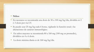 • Niños:
• En neonatos se recomienda una dosis de 50 a 100 mg/kg/día, dividida en 2
ó 3 dosis por vía I.V.
• Se puede usar 25 mg/kg cada 6 horas, vigilando la función renal y las
alteraciones de carácter inmunológico.
• En niños mayores se recomienda 80 a 160 mg (100 mg en promedio),
divididos en 4 a 6 dosis.
• La dosis máxima diaria es de 160 mg/kg/día.
 