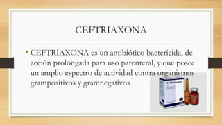 CEFTRIAXONA
• CEFTRIAXONA es un antibiótico bactericida, de
acción prolongada para uso parenteral, y que posee
un amplio espectro de actividad contra organismos
grampositivos y gramnegativos .
 