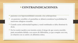 • CONTRAINDICACIONES:
• pacientes con hipersensibilidad conocida a las cefalosporinas
• en pacientes sensibles a la penicilina se deberá considerar la posibilidad de
reacciones alérgicas cruzadas.
• Cuando existe enfermedad hepática y renal combinada se debe disminuir la
dosis.
• En los recién nacidos con ictericia existe el riesgo de que ocurra encefalo-
patía secundaria debida a un exceso de bilirrubina, ya que compite con ésta,
en relación con su unión a la albúmina sérica.
 