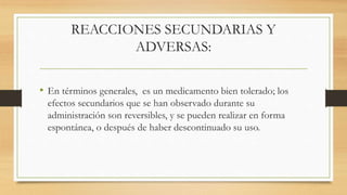 REACCIONES SECUNDARIAS Y
ADVERSAS:
• En términos generales, es un medicamento bien tolerado; los
efectos secundarios que se han observado durante su
administración son reversibles, y se pueden realizar en forma
espontánea, o después de haber descontinuado su uso.
 