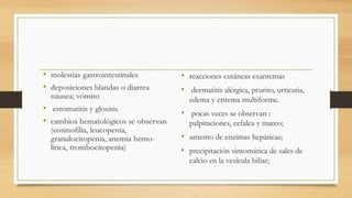 • reacciones cutáneas exantemas
• dermatitis alérgica, prurito, urticaria,
edema y eritema multiforme.
• pocas veces se observan :
palpitaciones, cefalea y mareo;
• umento de enzimas hepáticas;
• precipitación sintomática de sales de
calcio en la vesícula biliar;
 