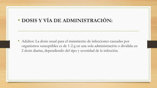 • DOSIS Y VÍA DE ADMINISTRACIÓN:
• Adultos: La dosis usual para el tratamiento de infecciones causadas por
organismos susceptibles es de 1-2 g en una sola administración o dividida en
2 dosis diarias, dependiendo del tipo y severidad de la infección.
 
