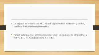 • En algunas infecciones del SNC se han sugerido dosis hasta de 4 g diarios,
siendo la dosis máxima recomendada.
• Para el tratamiento de infecciones gonocócicas diseminadas se administra 1 g
por vía I.M. o I.V. diariamente y por 7 días.
 
