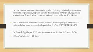 • En caso de enfermedades inflamatorias agudas pélvicas, y cuando el paciente no se
encuentra hospitalizado, se puede dar una dosis única de 250 mg/I.M., seguida de
una dosis oral de doxiciclina a razón de 100 mg 2 veces al día por 10 a 14 días.
• Para el tratamiento de manifestaciones cardiacas, neurológicas y/o artríticas de la
enfermedad de Lyme se recomienda penicilina G I.V. y CEFTRIAXONA I.V.
• En dosis de 2 g/día por 10-21 días (cuando se trata de niños la dosis es de 50-
• 100 mg/kg/día por 10-21 días).
 