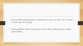 • En la profilaxis preoperatoria se administrará 1 g por vía I.M. o I.V., 30 min a
2 horas antes de la cirugía.
• Dosis pediátrica: Niños mayores de 12 años deben recibir las dosis usuales
para el adulto.
 